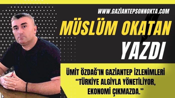 ÜMİT ÖZDAĞ’IN GAZİANTEP İZLENİMLERİ  “TÜRKİYE ALGİYLA YÖNETİLİYOR, EKONOMİ ÇIKMAZDA.”